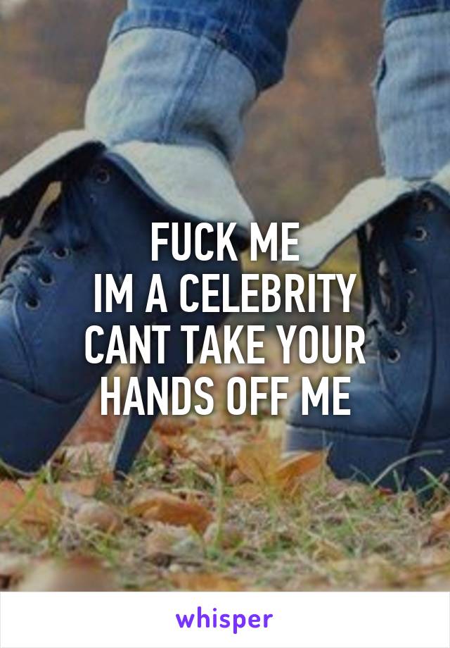 FUCK ME
 IM A CELEBRITY 
CANT TAKE YOUR HANDS OFF ME