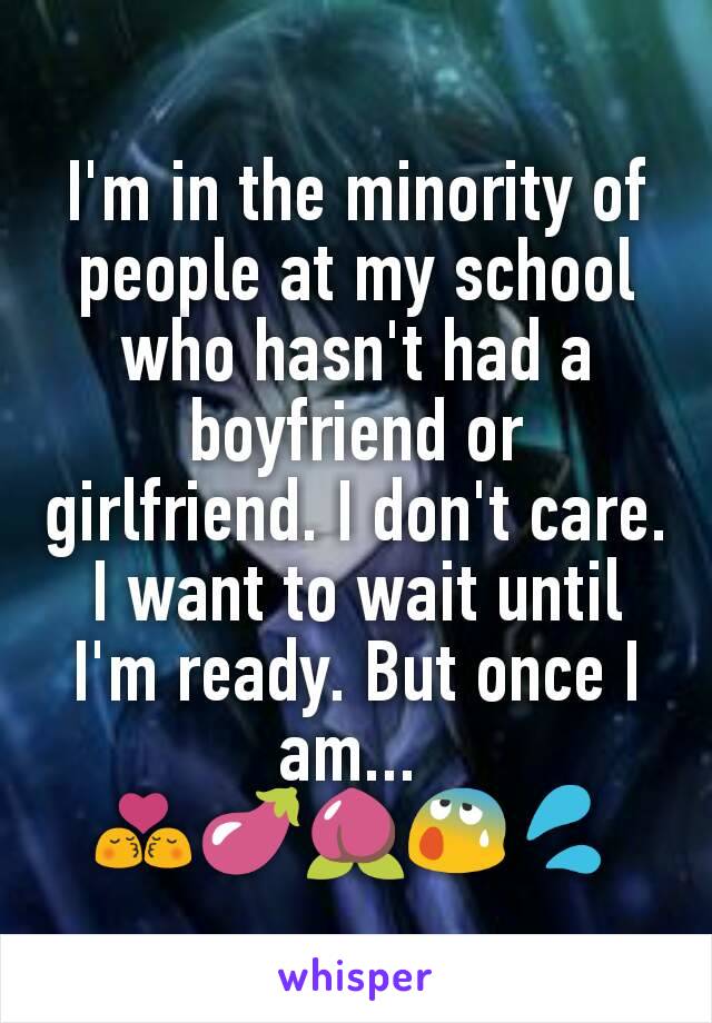 I'm in the minority of people at my school who hasn't had a boyfriend or girlfriend. I don't care. I want to wait until I'm ready. But once I am... 
💏🍆🍑😰💦