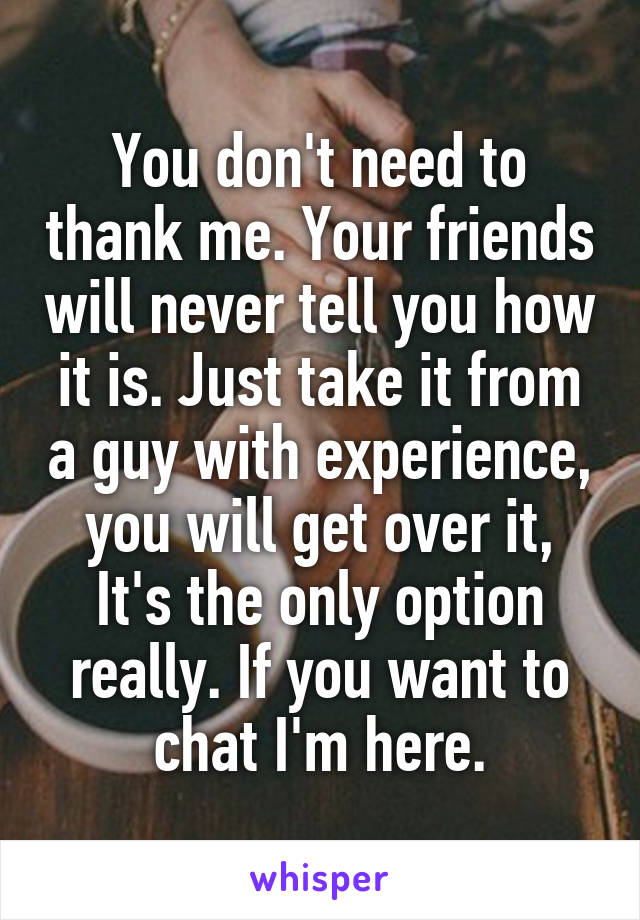You don't need to thank me. Your friends will never tell you how it is. Just take it from a guy with experience, you will get over it, It's the only option really. If you want to chat I'm here.