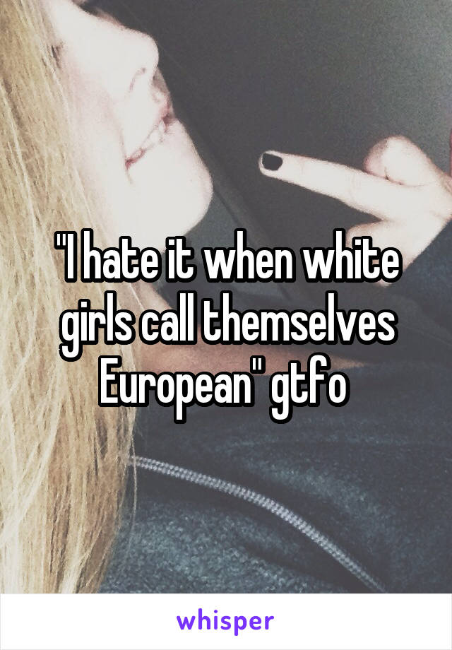 "I hate it when white girls call themselves European" gtfo 