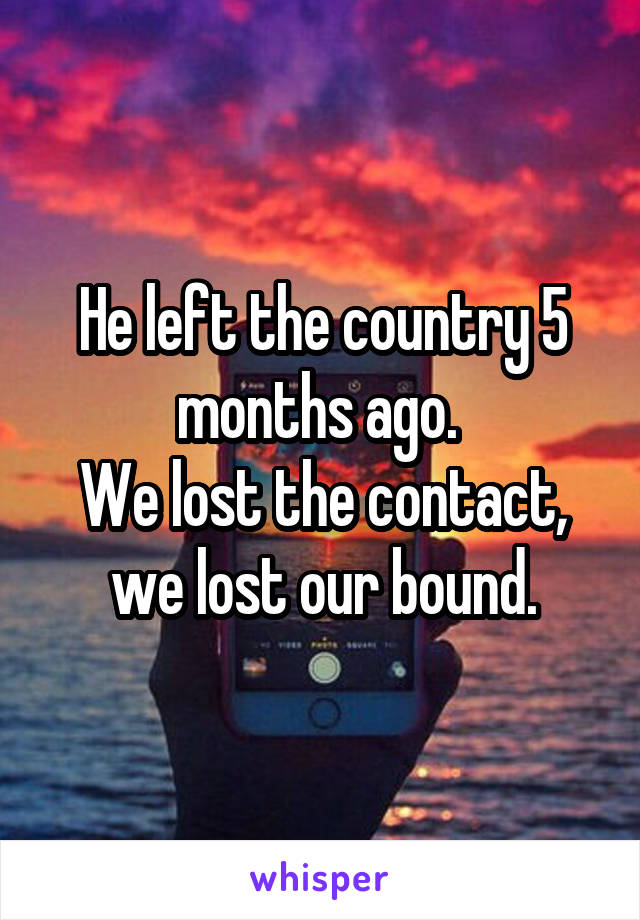 He left the country 5 months ago. 
We lost the contact, we lost our bound.