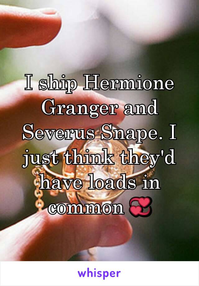 I ship Hermione Granger and Severus Snape. I just think they'd have loads in common 💞