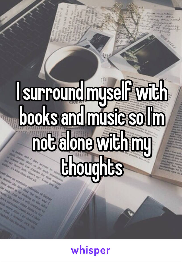 I surround myself with books and music so I'm not alone with my thoughts
