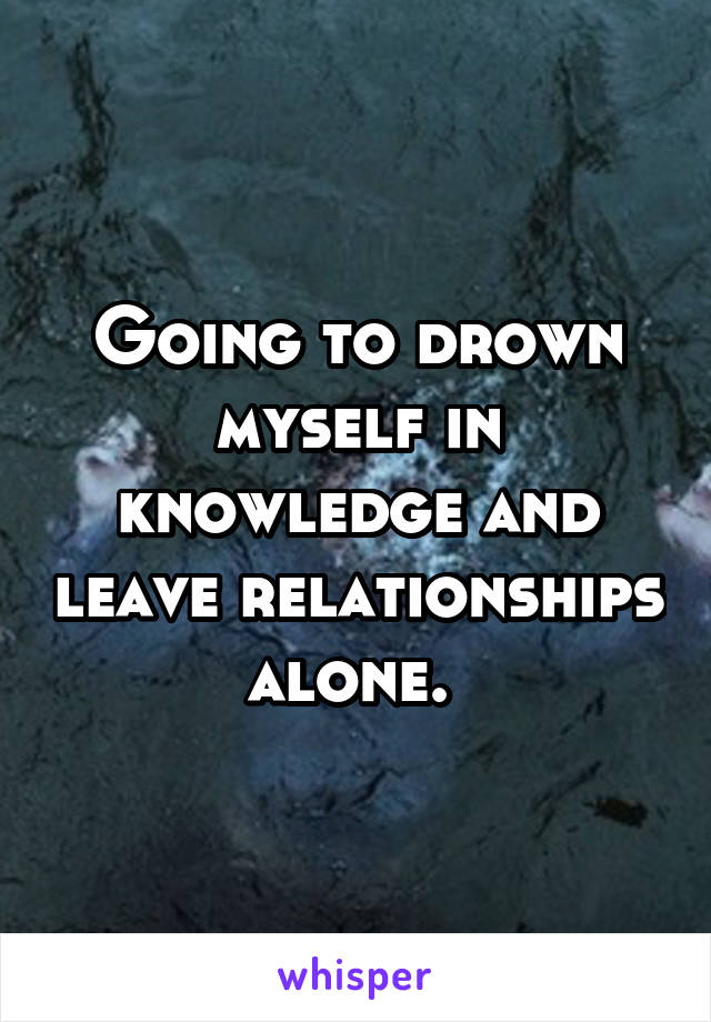 Going to drown myself in knowledge and leave relationships alone. 