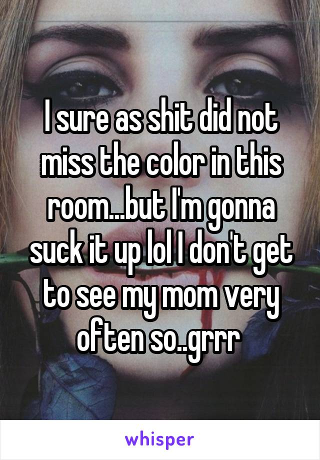 I sure as shit did not miss the color in this room...but I'm gonna suck it up lol I don't get to see my mom very often so..grrr 