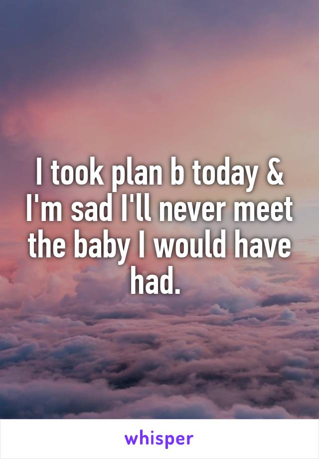 I took plan b today & I'm sad I'll never meet the baby I would have had. 