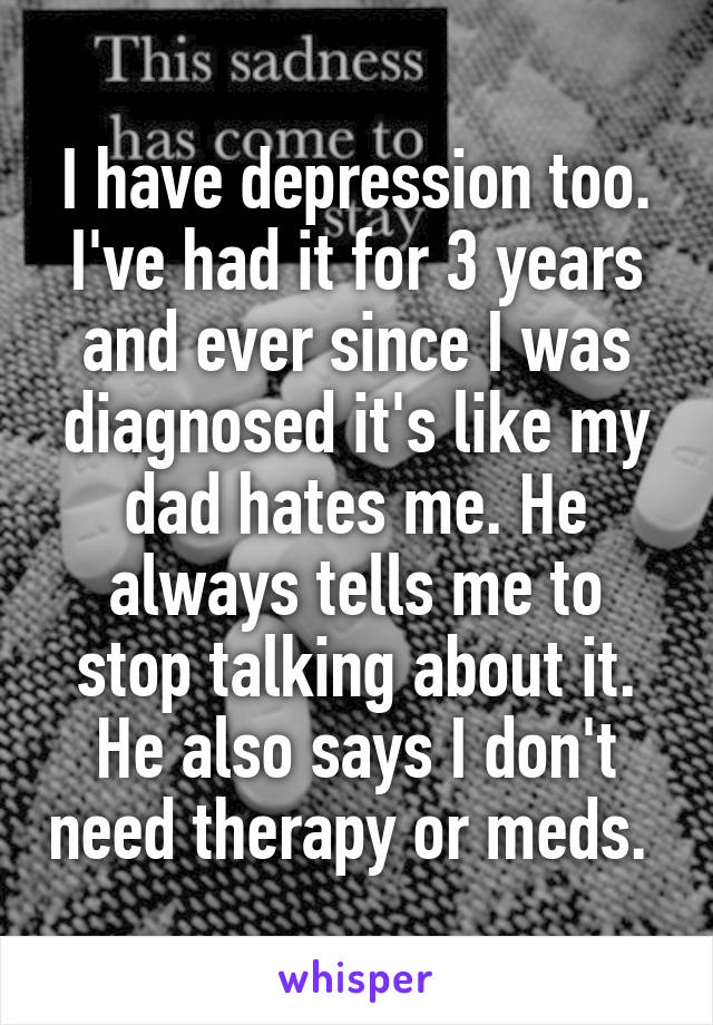 I have depression too. I've had it for 3 years and ever since I was diagnosed it's like my dad hates me. He always tells me to stop talking about it. He also says I don't need therapy or meds. 