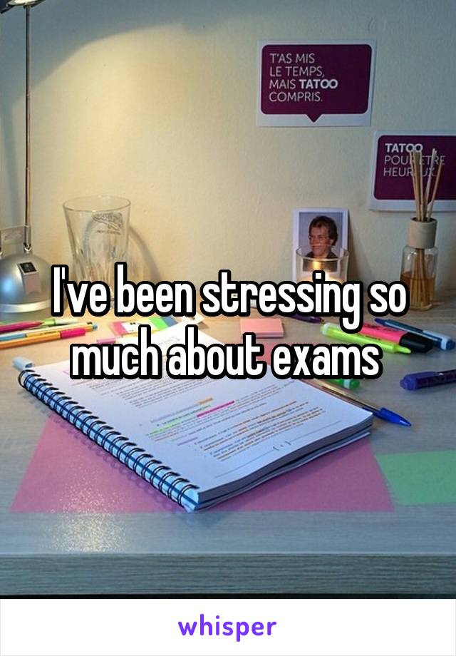 I've been stressing so much about exams 