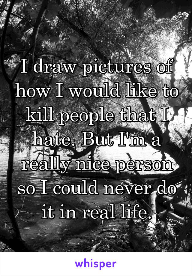 I draw pictures of how I would like to kill people that I hate. But I'm a really nice person so I could never do it in real life.
