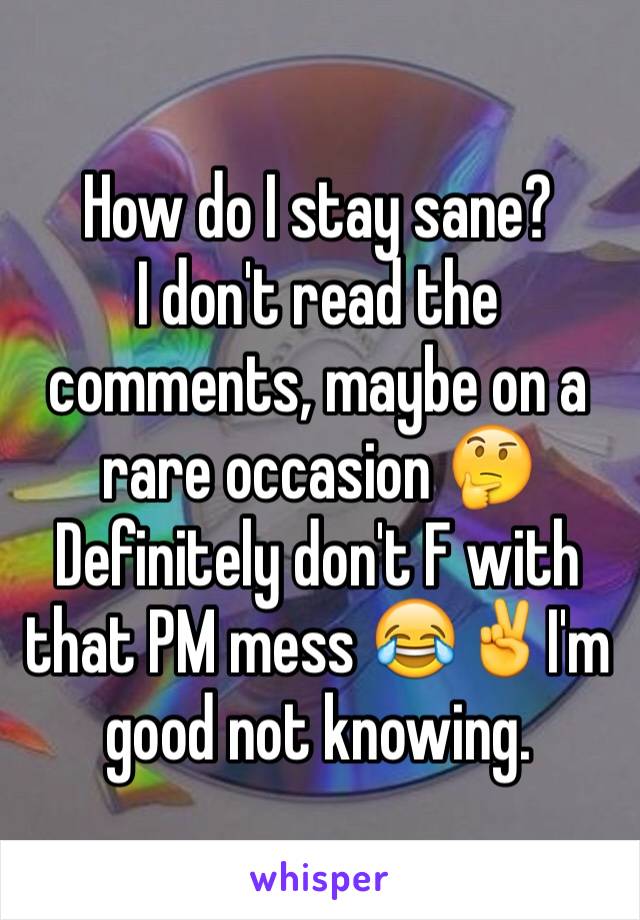 How do I stay sane? 
I don't read the comments, maybe on a rare occasion 🤔 Definitely don't F with that PM mess 😂✌️I'm good not knowing. 