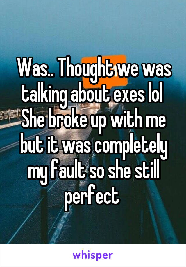 Was.. Thought we was talking about exes lol 
She broke up with me but it was completely my fault so she still perfect 