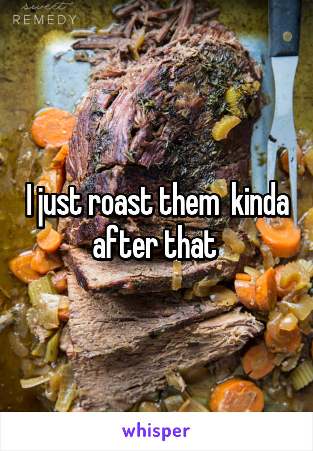 I just roast them  kinda after that 