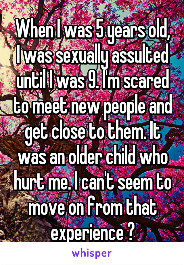 When I was 5 years old, I was sexually assulted until I was 9. I'm scared to meet new people and get close to them. It was an older child who hurt me. I can't seem to move on from that experience 😓