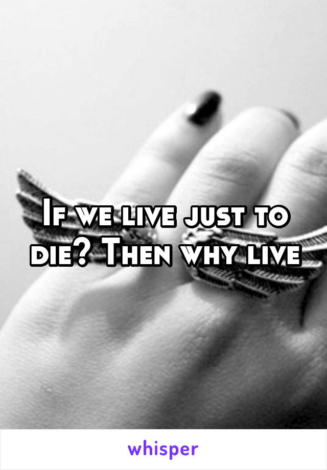 If we live just to die? Then why live