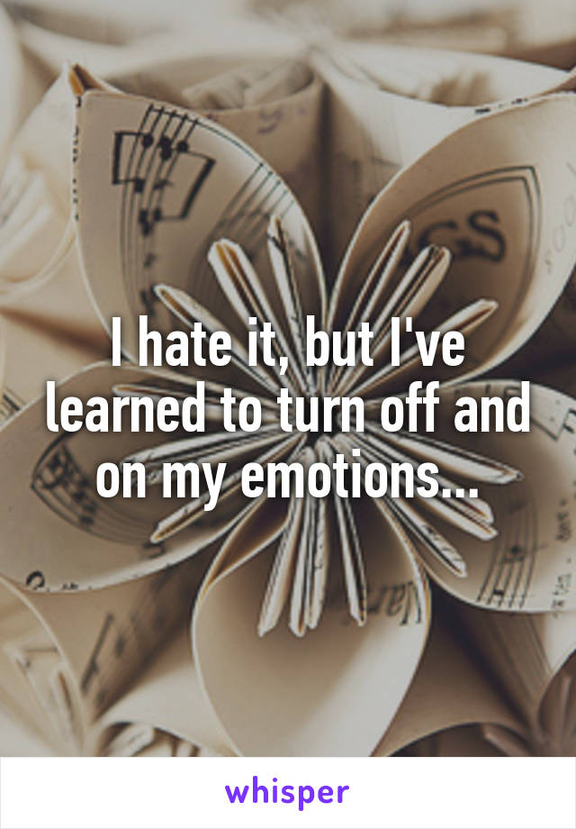 I hate it, but I've learned to turn off and on my emotions...