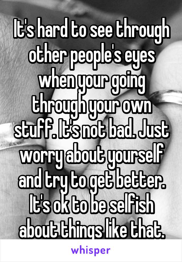 It's hard to see through other people's eyes when your going through your own stuff. It's not bad. Just worry about yourself and try to get better. It's ok to be selfish about things like that.