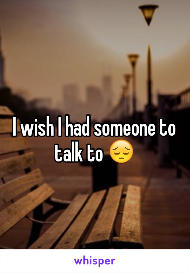 I wish I had someone to talk to 😔