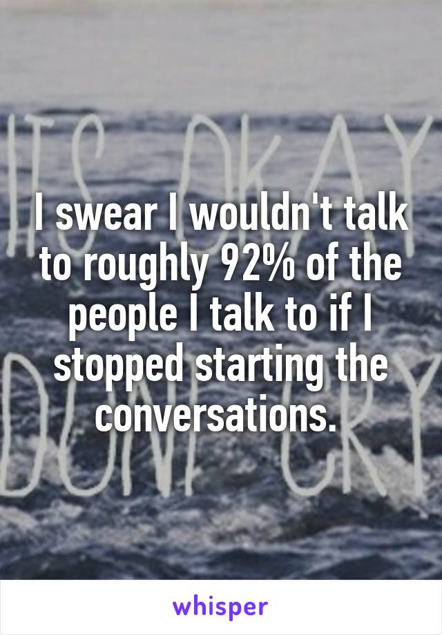 I swear I wouldn't talk to roughly 92% of the people I talk to if I stopped starting the conversations. 