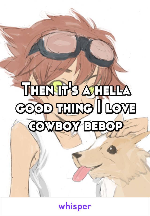 Then it's a hella good thing I love cowboy bebop