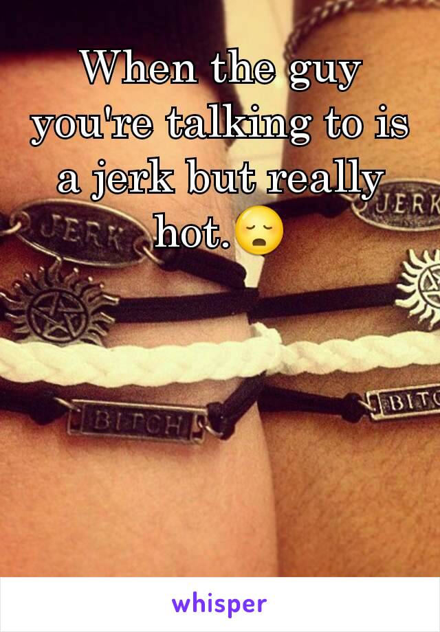 When the guy you're talking to is a jerk but really hot.😳