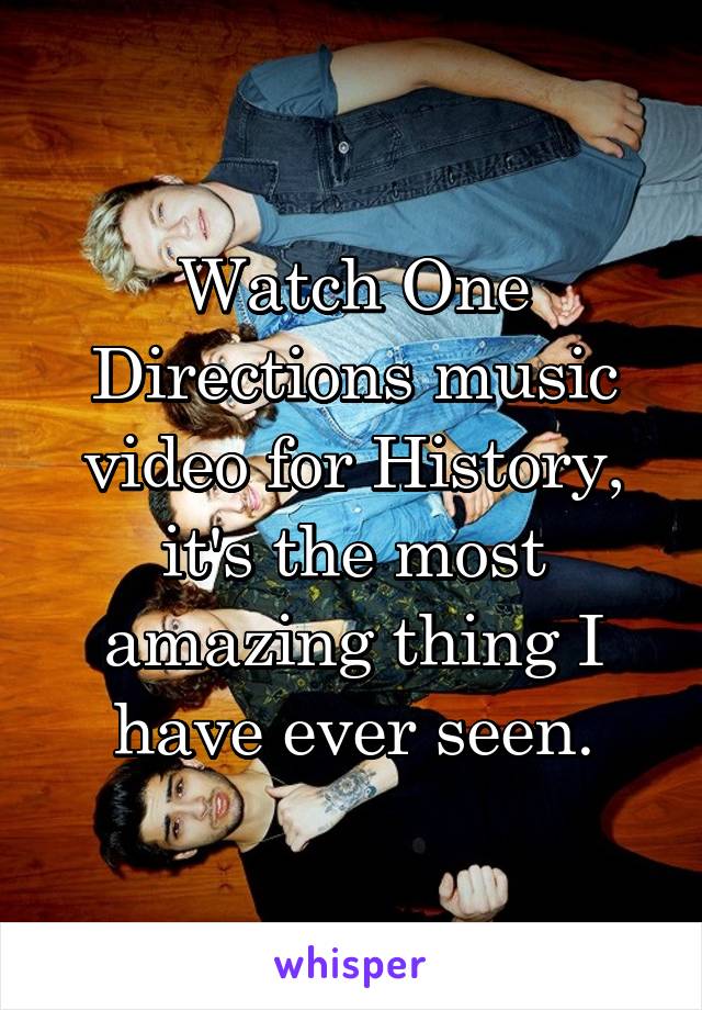 Watch One Directions music video for History, it's the most amazing thing I have ever seen.