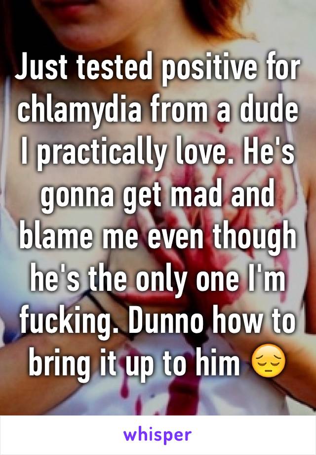 Just tested positive for chlamydia from a dude I practically love. He's gonna get mad and blame me even though he's the only one I'm fucking. Dunno how to bring it up to him 😔
