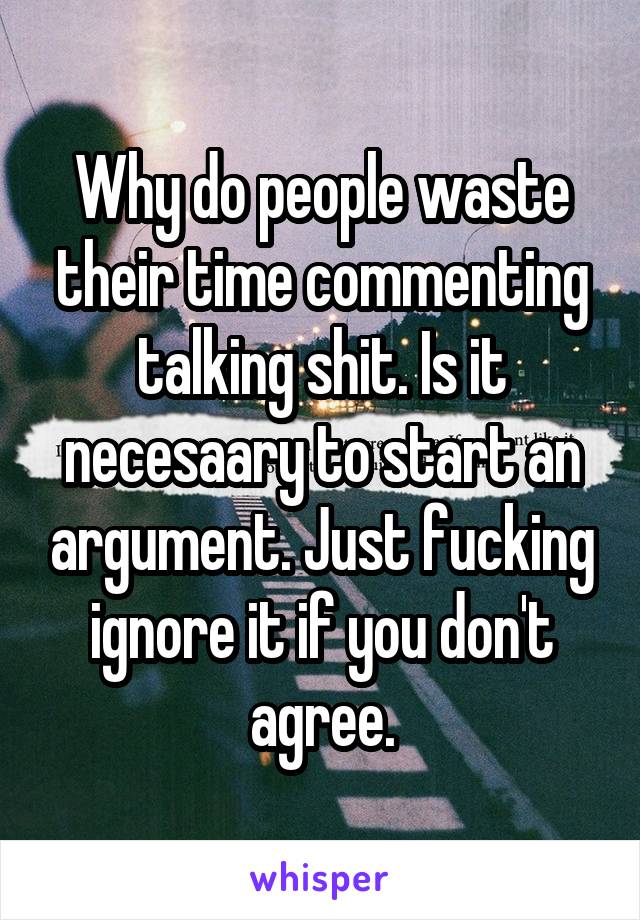 Why do people waste their time commenting talking shit. Is it necesaary to start an argument. Just fucking ignore it if you don't agree.