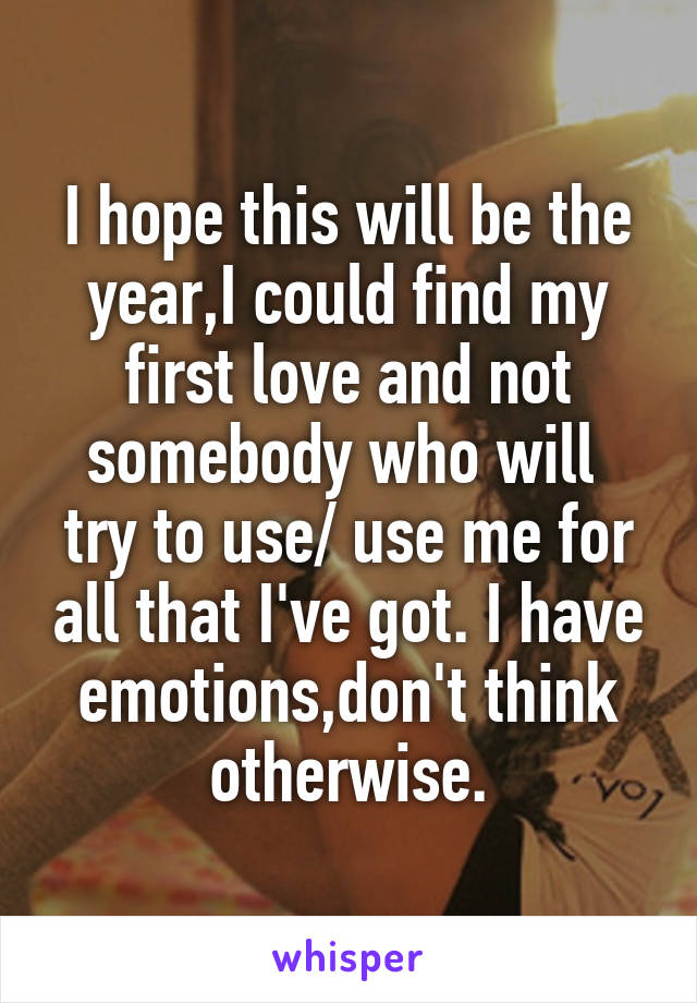 I hope this will be the year,I could find my first love and not somebody who will  try to use/ use me for all that I've got. I have emotions,don't think otherwise.