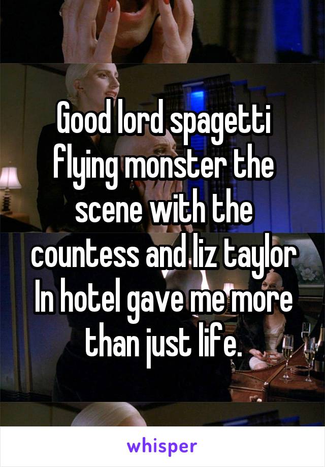 Good lord spagetti flying monster the scene with the countess and liz taylor In hotel gave me more than just life.