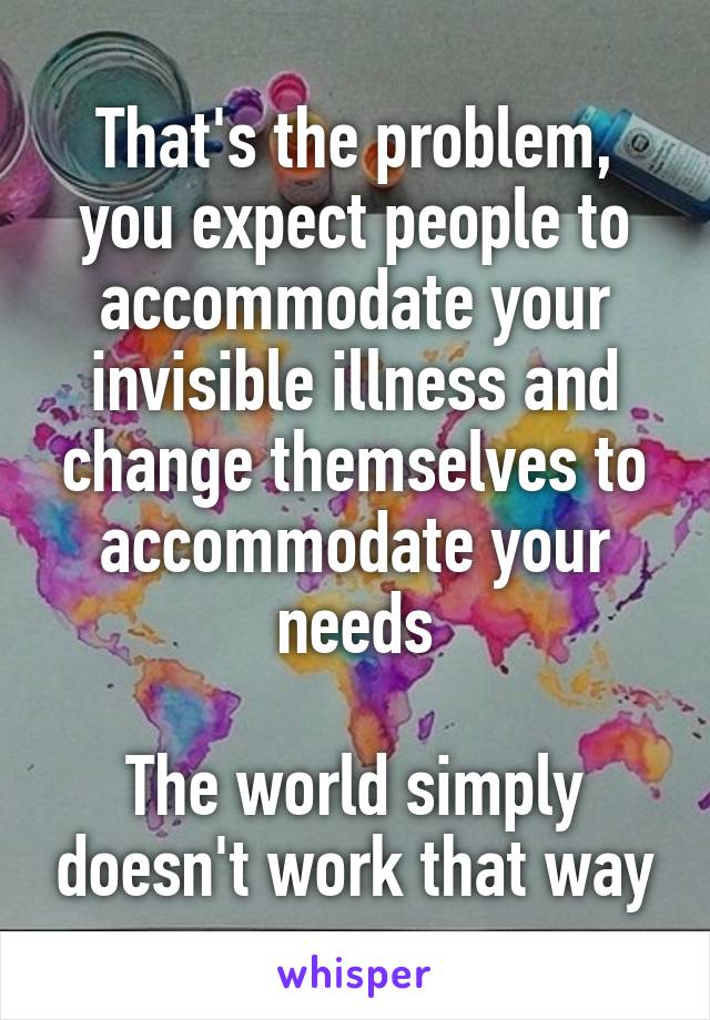 That's the problem, you expect people to accommodate your invisible illness and change themselves to accommodate your needs

The world simply doesn't work that way