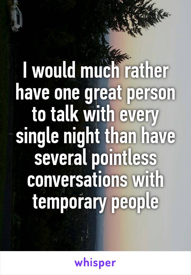 I would much rather have one great person to talk with every single night than have several pointless conversations with temporary people