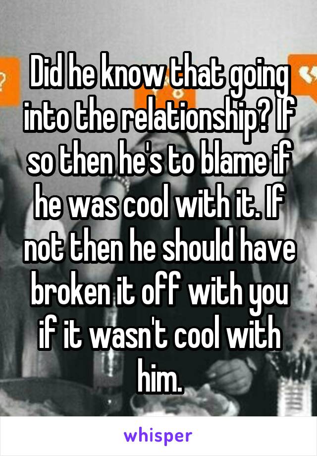 Did he know that going into the relationship? If so then he's to blame if he was cool with it. If not then he should have broken it off with you if it wasn't cool with him.