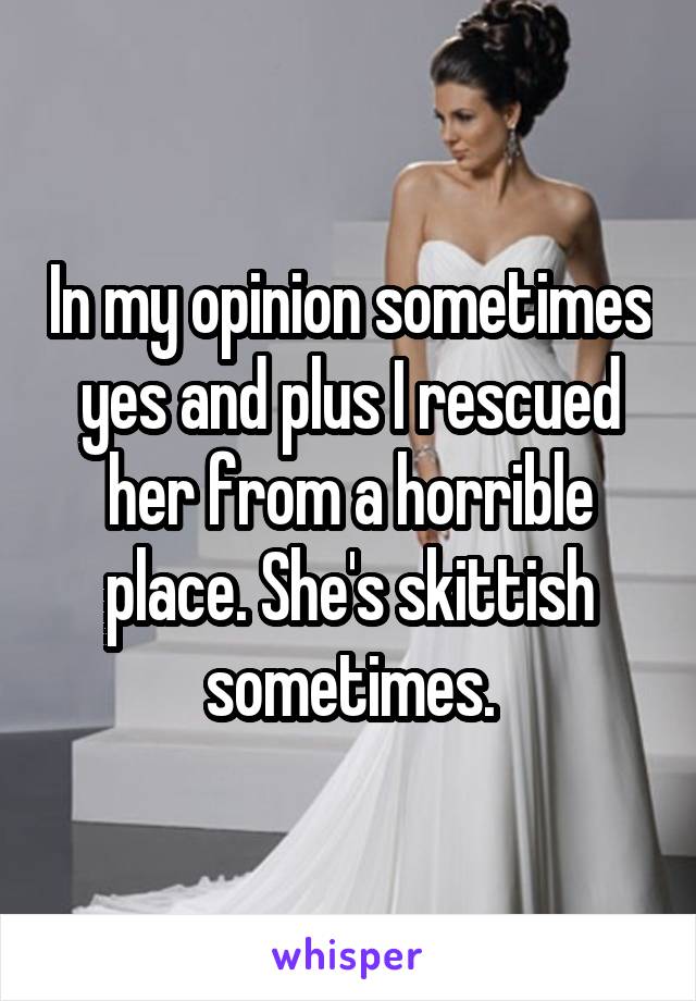 In my opinion sometimes yes and plus I rescued her from a horrible place. She's skittish sometimes.