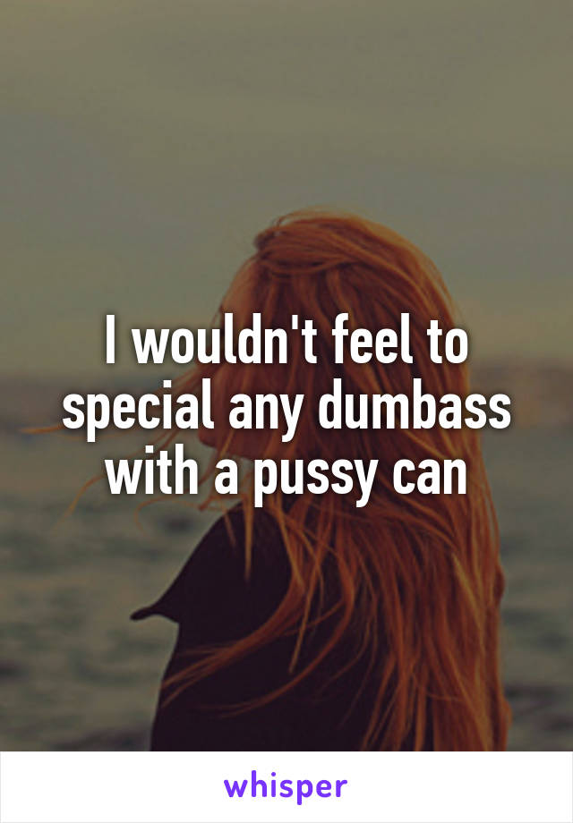 I wouldn't feel to special any dumbass with a pussy can