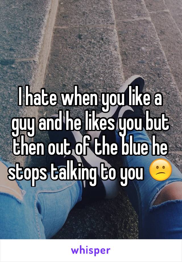 I hate when you like a guy and he likes you but then out of the blue he stops talking to you 😕