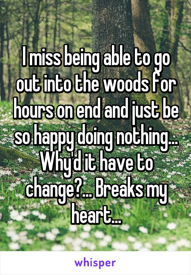 I miss being able to go out into the woods for hours on end and just be so happy doing nothing... Why'd it have to change?... Breaks my heart...