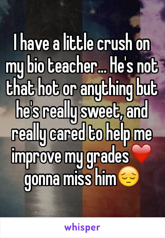 I have a little crush on my bio teacher... He's not that hot or anything but he's really sweet, and really cared to help me improve my grades❤️ gonna miss him😔