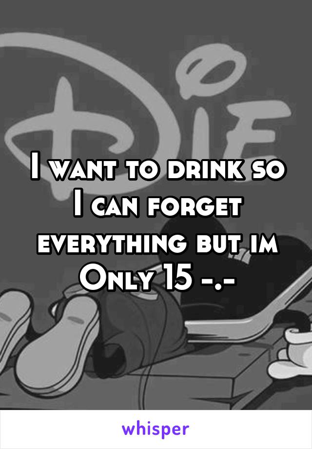 I want to drink so I can forget everything but im
Only 15 -.-
