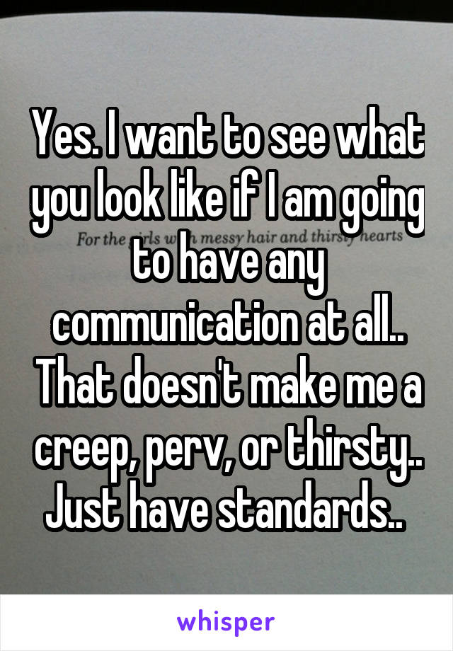 Yes. I want to see what you look like if I am going to have any communication at all.. That doesn't make me a creep, perv, or thirsty.. Just have standards.. 