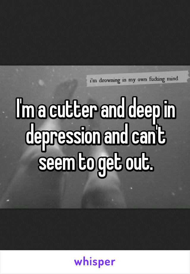 I'm a cutter and deep in depression and can't seem to get out.