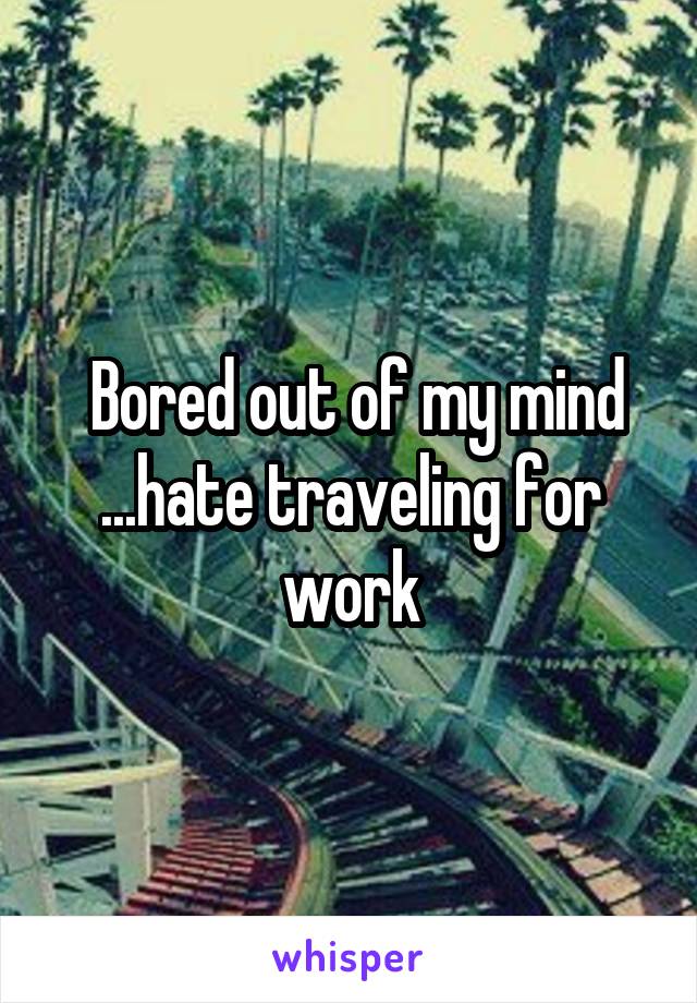  Bored out of my mind ...hate traveling for work