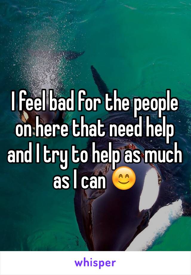 I feel bad for the people on here that need help and I try to help as much as I can 😊