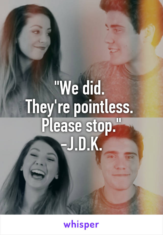 "We did. 
They're pointless. 
Please stop."
-J.D.K.