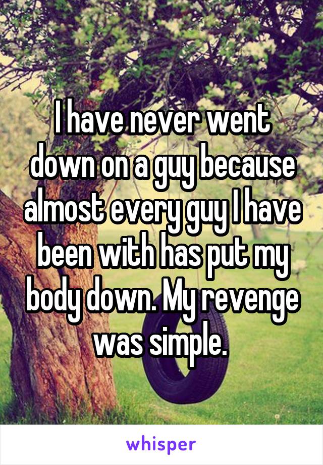 I have never went down on a guy because almost every guy I have been with has put my body down. My revenge was simple. 