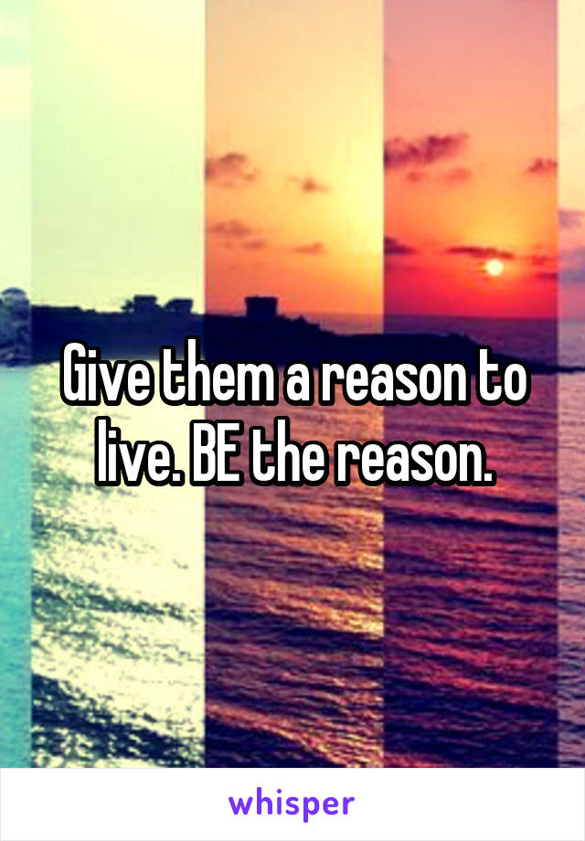 Give them a reason to live. BE the reason.