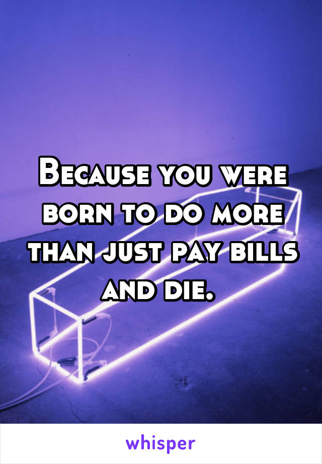 Because you were born to do more than just pay bills and die. 