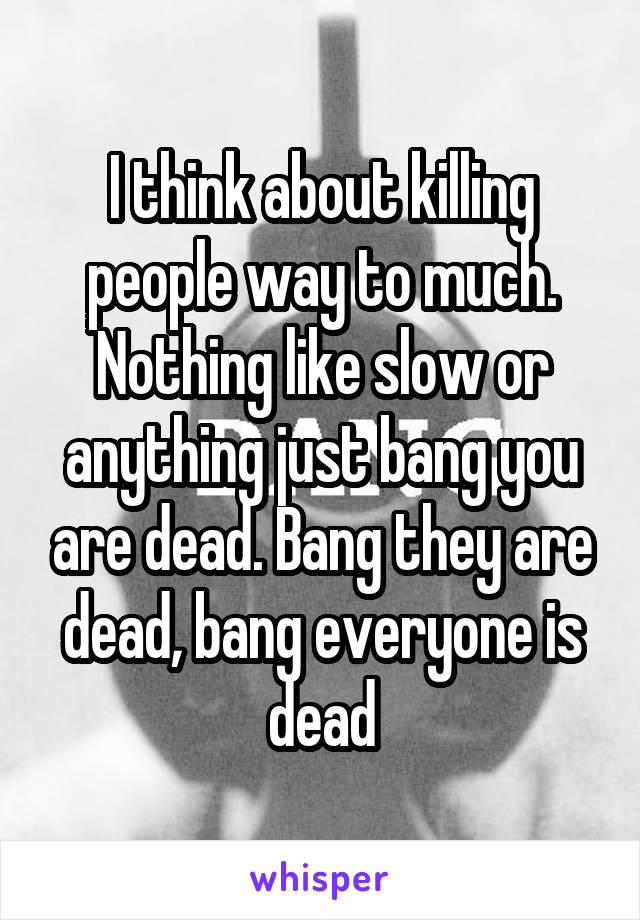 I think about killing people way to much. Nothing like slow or anything just bang you are dead. Bang they are dead, bang everyone is dead