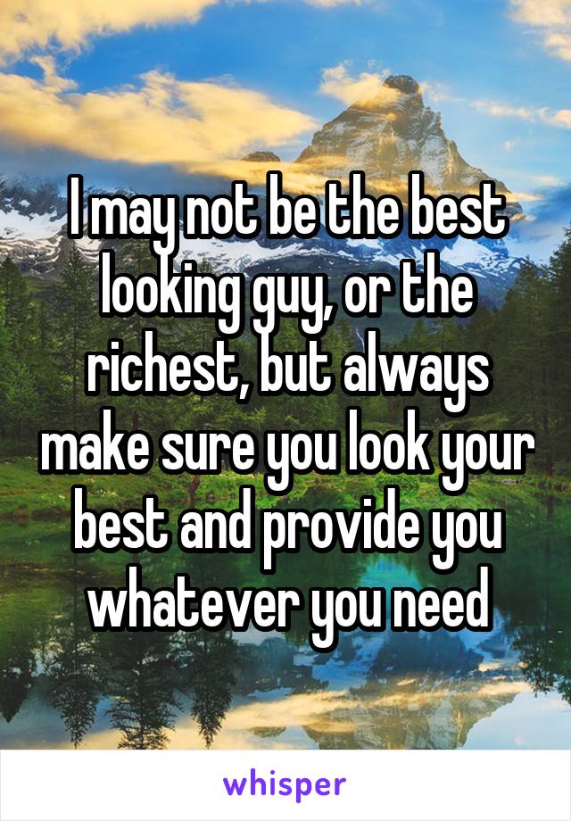 I may not be the best looking guy, or the richest, but always make sure you look your best and provide you whatever you need