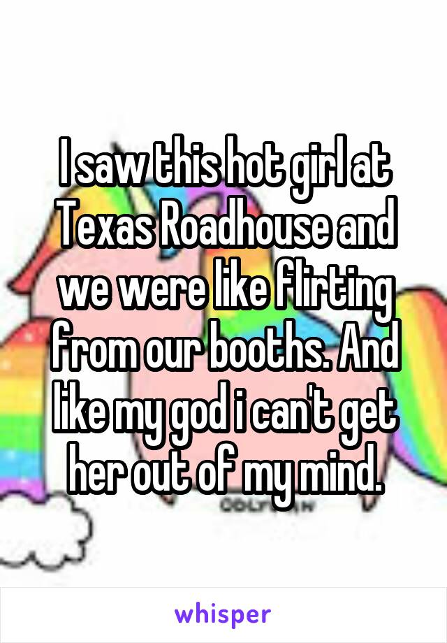 I saw this hot girl at Texas Roadhouse and we were like flirting from our booths. And like my god i can't get her out of my mind.