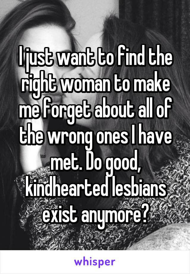 I just want to find the right woman to make me forget about all of the wrong ones I have met. Do good, kindhearted lesbians exist anymore?